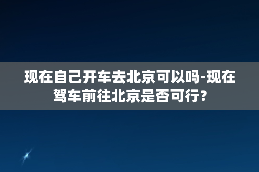 现在自己开车去北京可以吗-现在驾车前往北京是否可行？