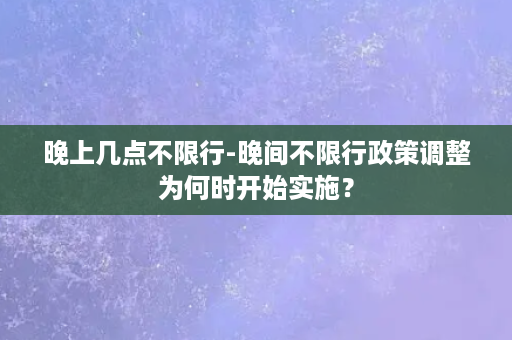 晚上几点不限行-晚间不限行政策调整为何时开始实施？