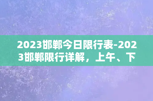 2023邯郸今日限行表-2023邯郸限行详解，上午、下午限行时间一览无余！