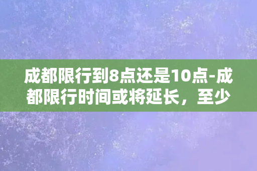 成都限行到8点还是10点-成都限行时间或将延长，至少需至晚间10点！