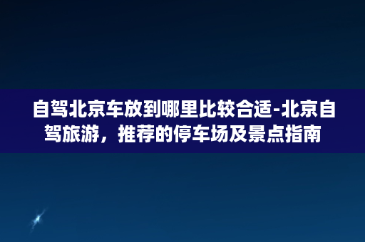 自驾北京车放到哪里比较合适-北京自驾旅游，推荐的停车场及景点指南