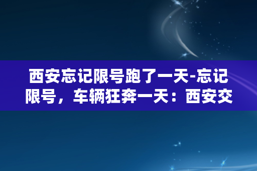 西安忘记限号跑了一天-忘记限号，车辆狂奔一天：西安交警收缴上百辆违停车辆