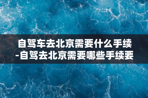 自驾车去北京需要什么手续-自驾去北京需要哪些手续要办理