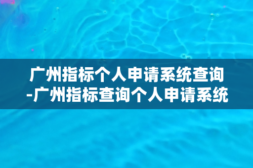 广州指标个人申请系统查询-广州指标查询个人申请系统，快速查询指标信息