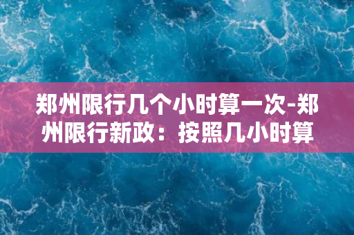 郑州限行几个小时算一次-郑州限行新政：按照几小时算一次？