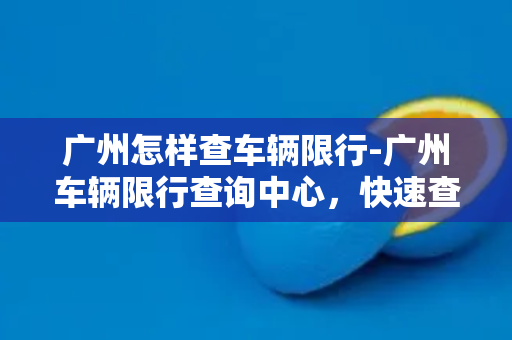 广州怎样查车辆限行-广州车辆限行查询中心，快速查询方法大揭秘！