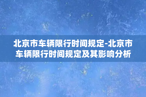 北京市车辆限行时间规定-北京市车辆限行时间规定及其影响分析