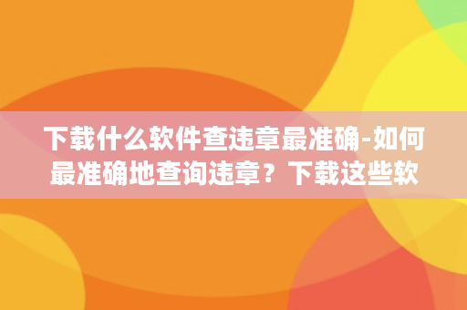 下载什么软件查违章最准确-如何最准确地查询违章？下载这些软件！