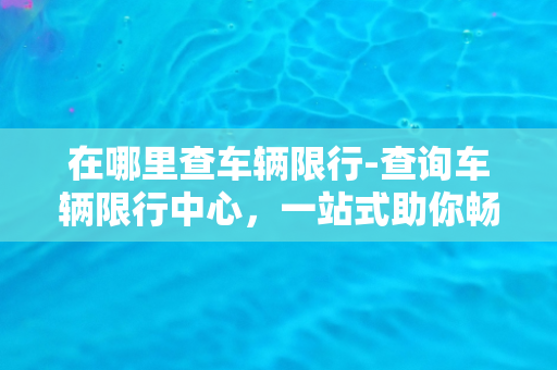 在哪里查车辆限行-查询车辆限行中心，一站式助你畅通无阻！