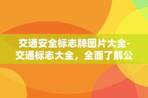 交通安全标志牌图片大全-交通标志大全，全面了解公路交通标志，让行车更加安全！