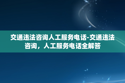 交通违法咨询人工服务电话-交通违法咨询，人工服务电话全解答