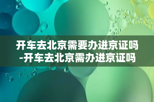 开车去北京需要办进京证吗-开车去北京需办进京证吗？30秒了解进京证办理流程！