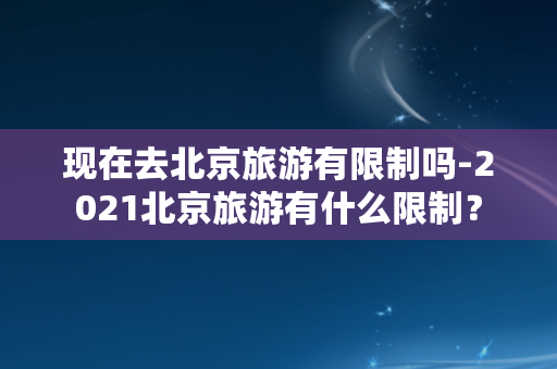 现在去北京旅游有限制吗-2021北京旅游有什么限制？