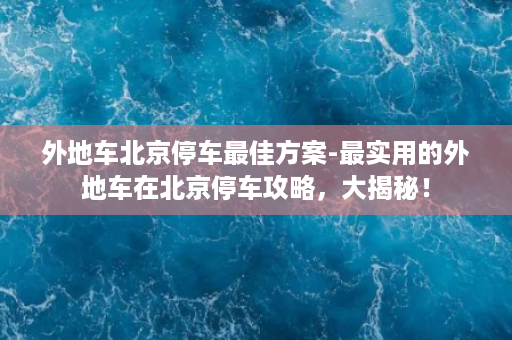 外地车北京停车最佳方案-最实用的外地车在北京停车攻略，大揭秘！