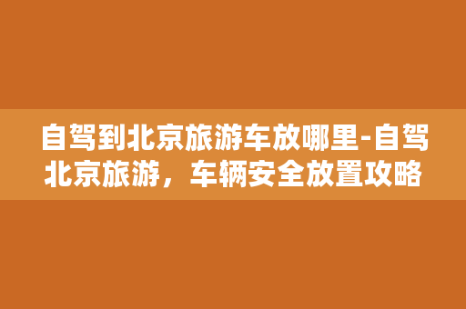 自驾到北京旅游车放哪里-自驾北京旅游，车辆安全放置攻略