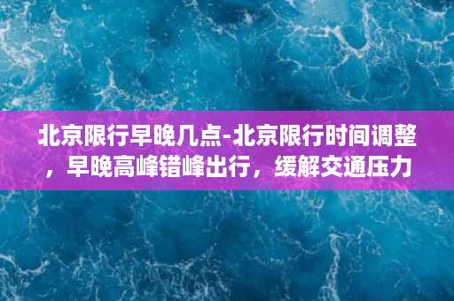 北京限行早晚几点-北京限行时间调整，早晚高峰错峰出行，缓解交通压力！