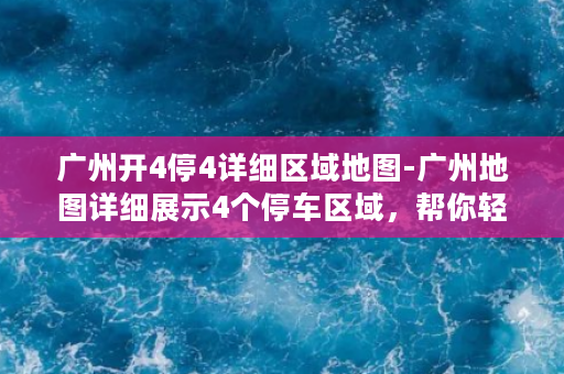 广州开4停4详细区域地图-广州地图详细展示4个停车区域，帮你轻松解决停车难题