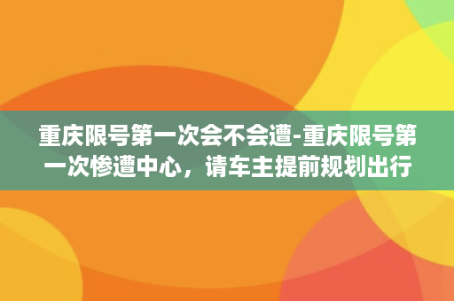 重庆限号第一次会不会遭-重庆限号第一次惨遭中心，请车主提前规划出行！