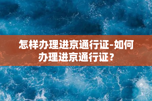 怎样办理进京通行证-如何办理进京通行证？