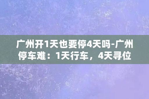 广州开1天也要停4天吗-广州停车难：1天行车，4天寻位