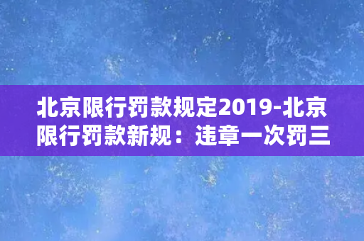 北京限行罚款规定2019-北京限行罚款新规：违章一次罚三千，车公废四年结案。