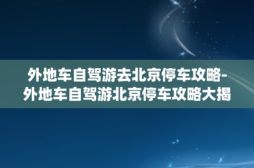 外地车自驾游去北京停车攻略-外地车自驾游北京停车攻略大揭秘