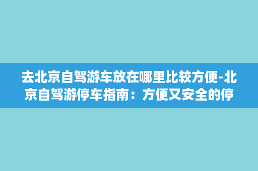 去北京自驾游车放在哪里比较方便-北京自驾游停车指南：方便又安全的停车地点推荐