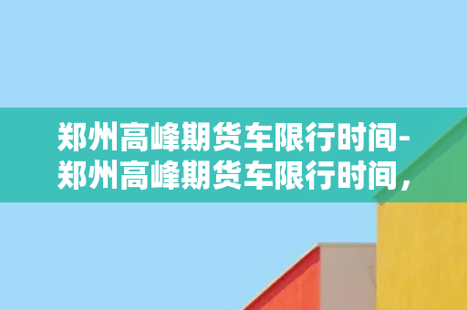 郑州高峰期货车限行时间-郑州高峰期货车限行时间，交通管理新政策出台！