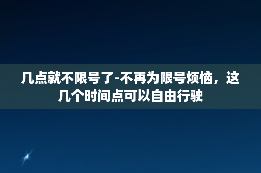 几点就不限号了-不再为限号烦恼，这几个时间点可以自由行驶