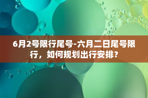 6月2号限行尾号-六月二日尾号限行，如何规划出行安排？