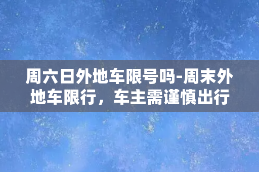 周六日外地车限号吗-周末外地车限行，车主需谨慎出行！