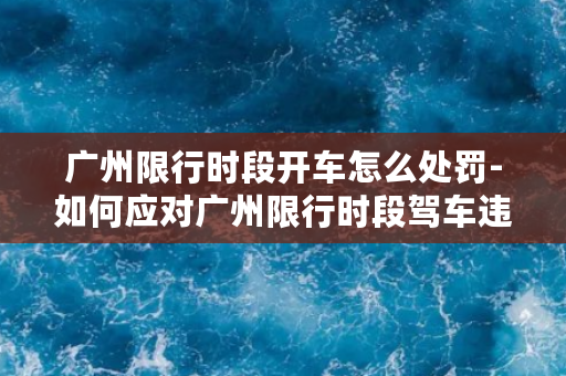 广州限行时段开车怎么处罚-如何应对广州限行时段驾车违规？