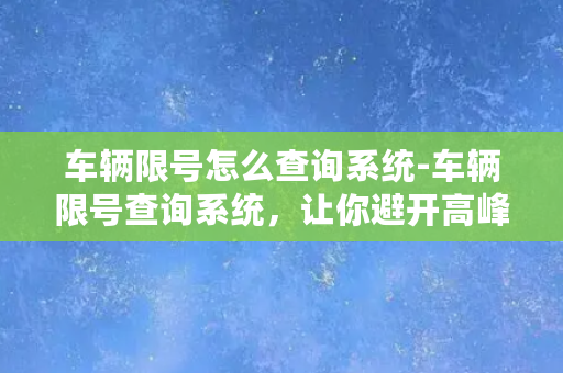 车辆限号怎么查询系统-车辆限号查询系统，让你避开高峰，尽享智慧出行！