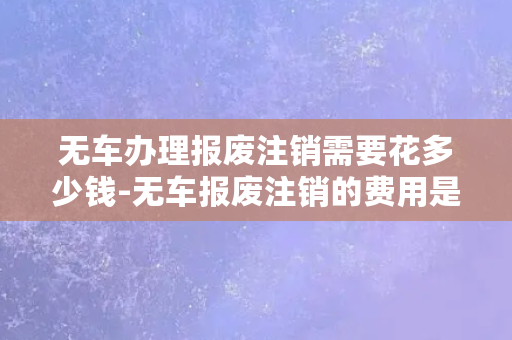 无车办理报废注销需要花多少钱-无车报废注销的费用是多少？