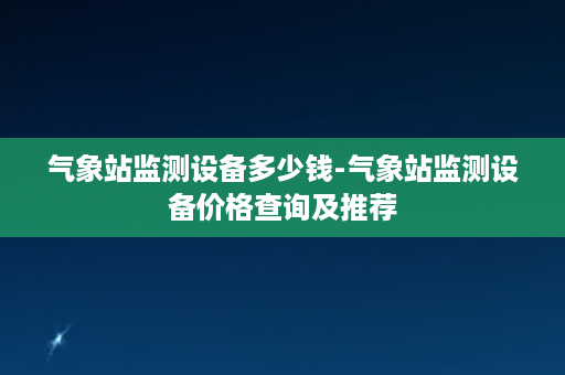 气象站监测设备多少钱-气象站监测设备价格查询及推荐