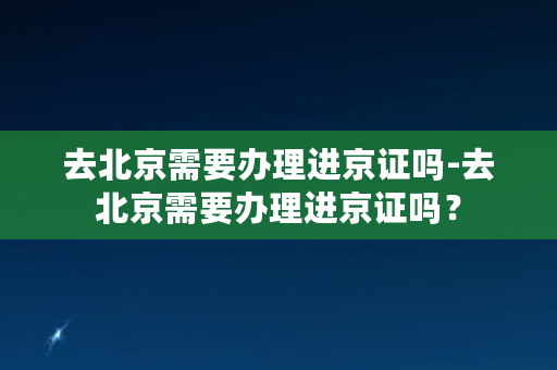 去北京需要办理进京证吗-去北京需要办理进京证吗？