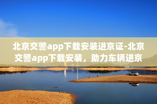 北京交警app下载安装进京证-北京交警app下载安装，助力车辆进京证申领