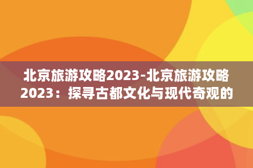 北京旅游攻略2023-北京旅游攻略2023：探寻古都文化与现代奇观的交汇之地