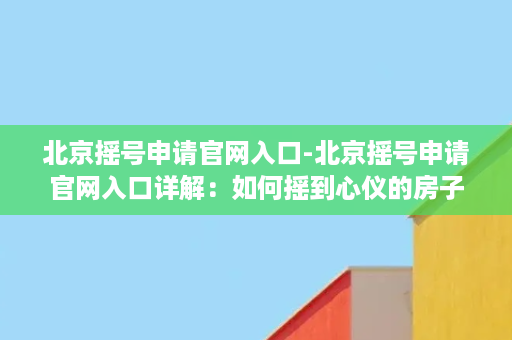 北京摇号申请官网入口-北京摇号申请官网入口详解：如何摇到心仪的房子？