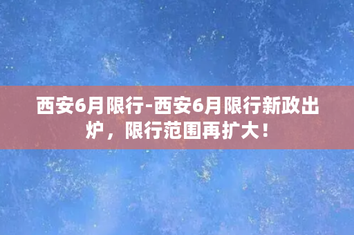 西安6月限行-西安6月限行新政出炉，限行范围再扩大！