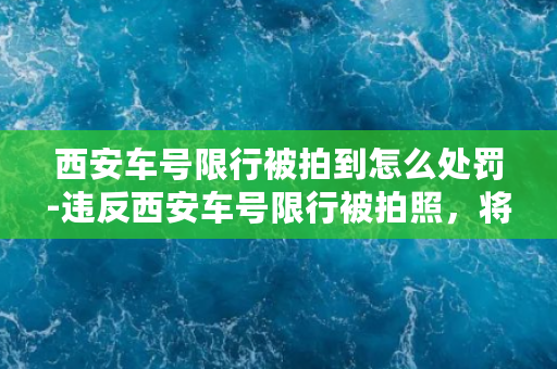 西安车号限行被拍到怎么处罚-违反西安车号限行被拍照，将面临哪些惩罚？