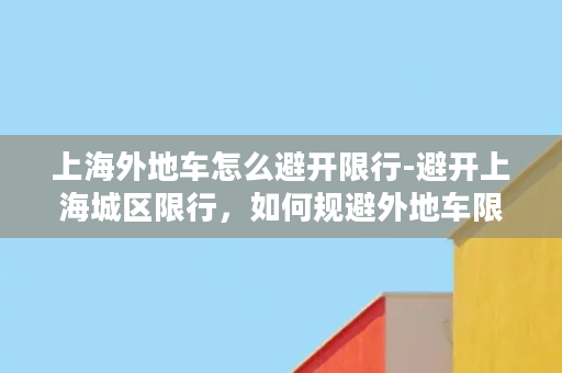 上海外地车怎么避开限行-避开上海城区限行，如何规避外地车限行政策？