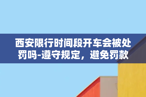 西安限行时间段开车会被处罚吗-遵守规定，避免罚款了解西安限行时间段