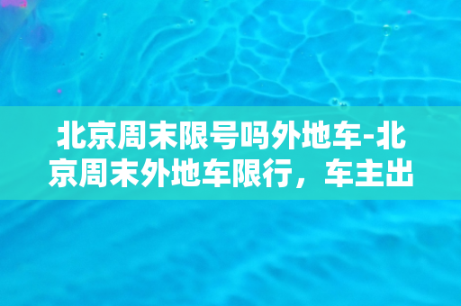 北京周末限号吗外地车-北京周末外地车限行，车主出行需规划好行程