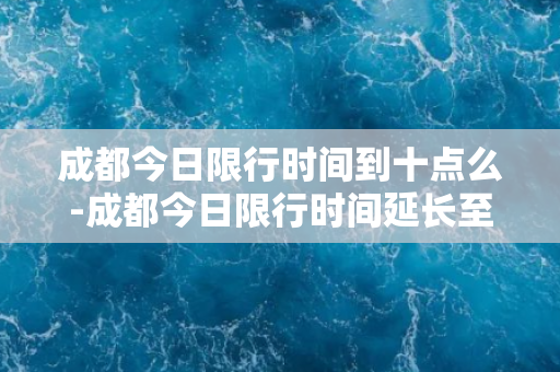 成都今日限行时间到十点么-成都今日限行时间延长至十点！