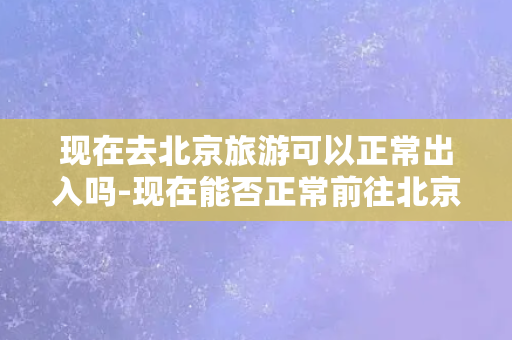 现在去北京旅游可以正常出入吗-现在能否正常前往北京旅游？