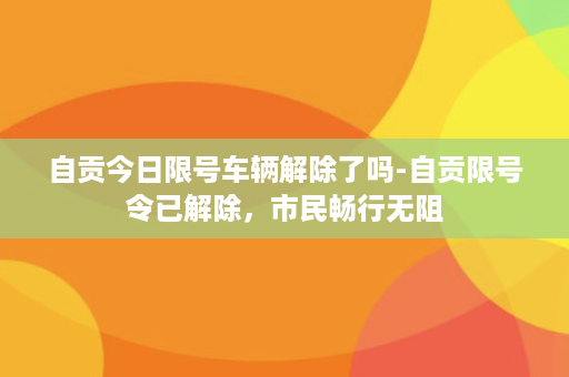 自贡今日限号车辆解除了吗-自贡限号令已解除，市民畅行无阻