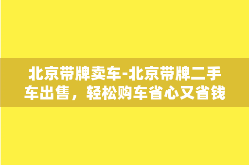 北京带牌卖车-北京带牌二手车出售，轻松购车省心又省钱！