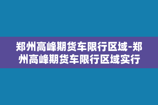 郑州高峰期货车限行区域-郑州高峰期货车限行区域实行交通管制措施