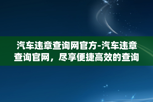 汽车违章查询网官方-汽车违章查询官网，尽享便捷高效的查询服务